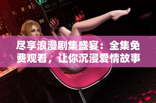 尽享浪漫剧集盛宴：全集免费观看，让你沉浸爱情故事中
