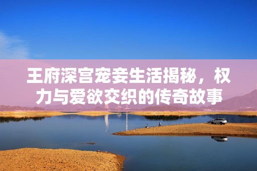 王府深宫宠妾生活揭秘，权力与爱欲交织的传奇故事