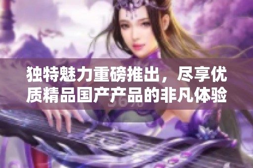 独特魅力重磅推出，尽享优质精品国产产品的非凡体验