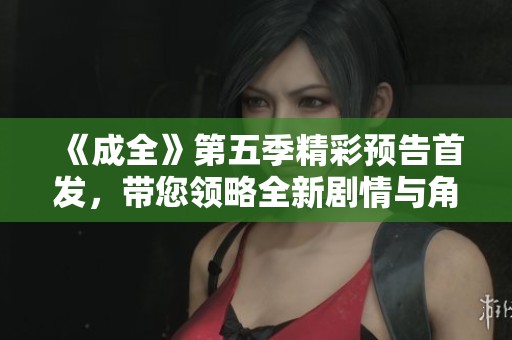 《成全》第五季精彩预告首发，带您领略全新剧情与角色发展！