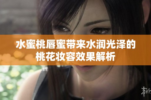 水蜜桃唇蜜带来水润光泽的桃花妆容效果解析