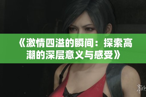 《激情四溢的瞬间：探索高潮的深层意义与感受》