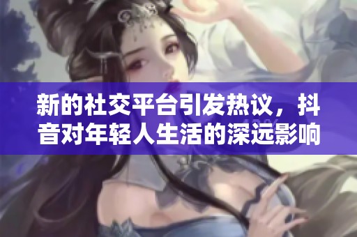 新的社交平台引发热议，抖音对年轻人生活的深远影响讨论