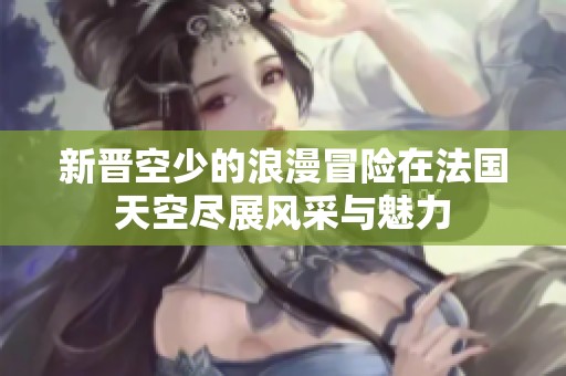 新晋空少的浪漫冒险在法国天空尽展风采与魅力