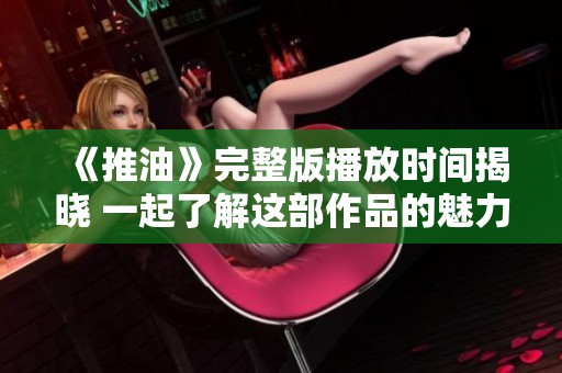 《推油》完整版播放时间揭晓 一起了解这部作品的魅力与看点