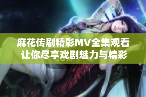 麻花传剧精彩MV全集观看 让你尽享戏剧魅力与精彩演绎