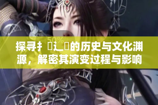 探寻扌喿辶畐的历史与文化渊源，解密其演变过程与影响