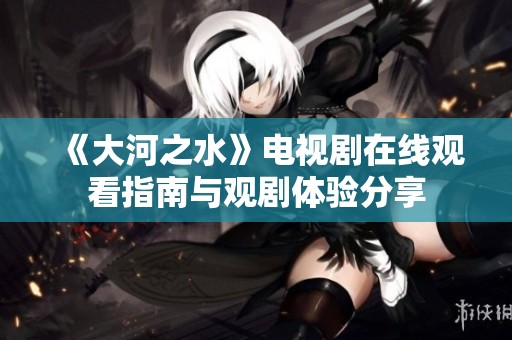 《大河之水》电视剧在线观看指南与观剧体验分享