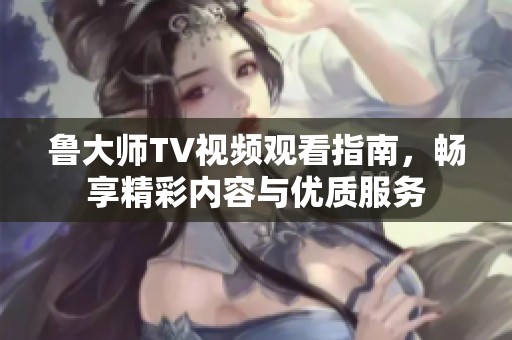 鲁大师TV视频观看指南，畅享精彩内容与优质服务