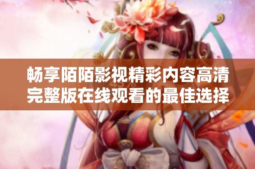 畅享陌陌影视精彩内容高清完整版在线观看的最佳选择与体验