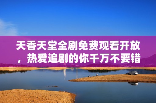 天香天堂全剧免费观看开放，热爱追剧的你千万不要错过！