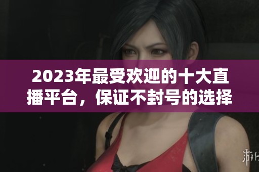 2023年最受欢迎的十大直播平台，保证不封号的选择推荐