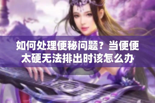 如何处理便秘问题？当便便太硬无法排出时该怎么办