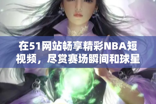 在51网站畅享精彩NBA短视频，尽赏赛场瞬间和球星风采