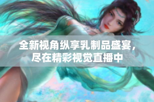 全新视角纵享乳制品盛宴，尽在精彩视觉直播中