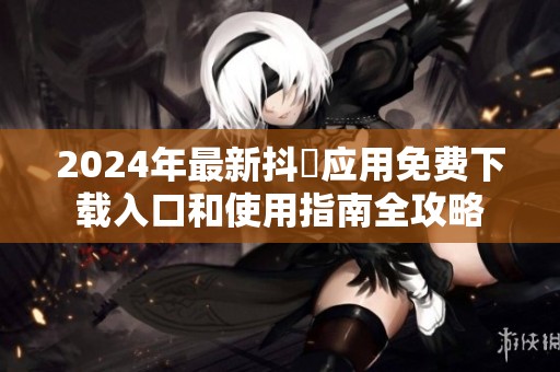 2024年最新抖抈应用免费下载入口和使用指南全攻略
