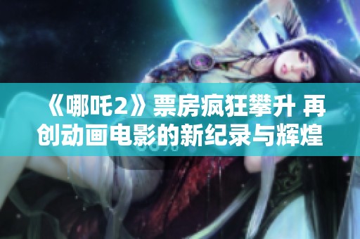 《哪吒2》票房疯狂攀升 再创动画电影的新纪录与辉煌