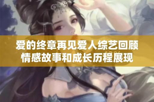 爱的终章再见爱人综艺回顾情感故事和成长历程展现