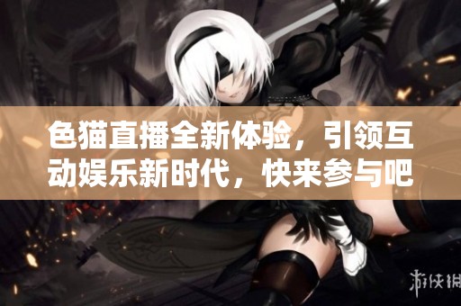 色猫直播全新体验，引领互动娱乐新时代，快来参与吧！