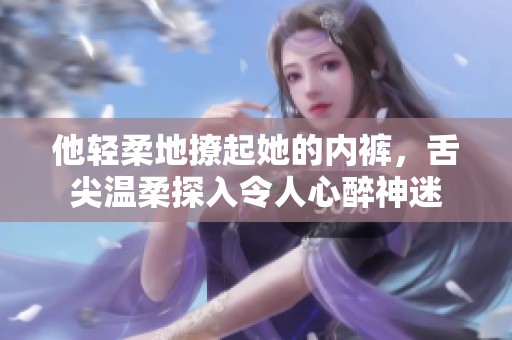 他轻柔地撩起她的内裤，舌尖温柔探入令人心醉神迷