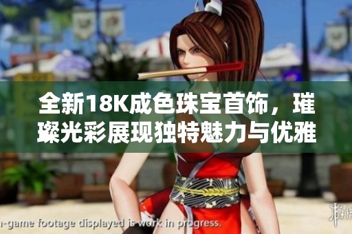 全新18K成色珠宝首饰，璀璨光彩展现独特魅力与优雅气质