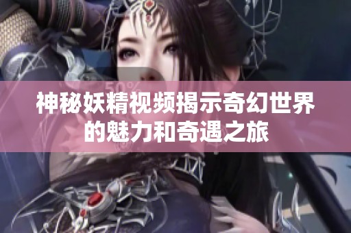 神秘妖精视频揭示奇幻世界的魅力和奇遇之旅