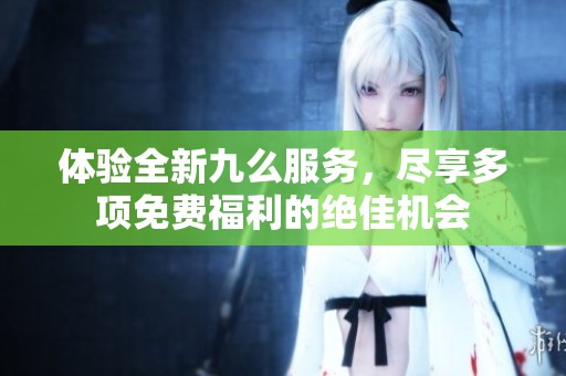 体验全新九么服务，尽享多项免费福利的绝佳机会
