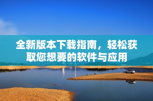 全新版本下载指南，轻松获取您想要的软件与应用