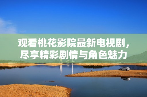 观看桃花影院最新电视剧，尽享精彩剧情与角色魅力