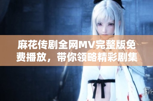 麻花传剧全网MV完整版免费播放，带你领略精彩剧集魅力