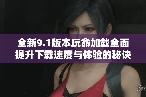 全新9.1版本玩命加载全面提升下载速度与体验的秘诀解析