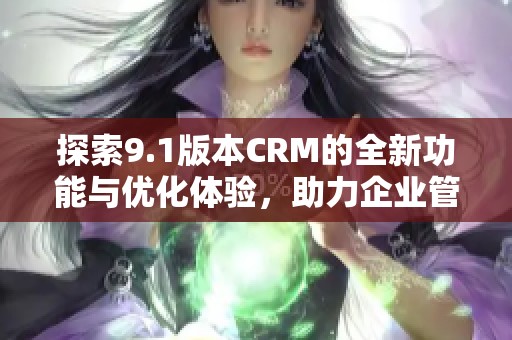 探索9.1版本CRM的全新功能与优化体验，助力企业管理提升效率