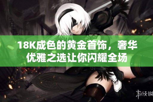18K成色的黄金首饰，奢华优雅之选让你闪耀全场