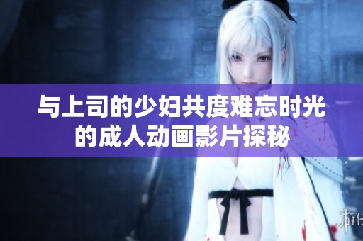 与上司的少妇共度难忘时光的成人动画影片探秘