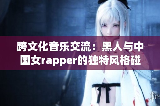 跨文化音乐交流：黑人与中国女rapper的独特风格碰撞