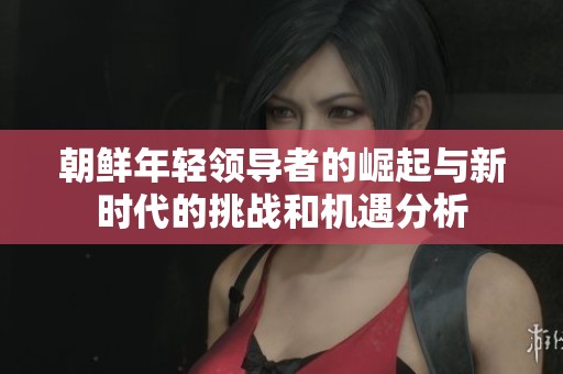 朝鲜年轻领导者的崛起与新时代的挑战和机遇分析