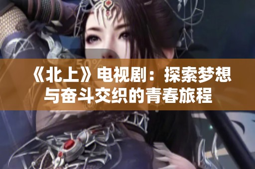 《北上》电视剧：探索梦想与奋斗交织的青春旅程