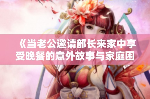 《当老公邀请部长来家中享受晚餐的意外故事与家庭困扰》