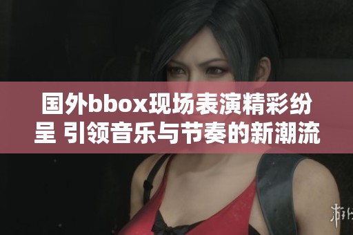 国外bbox现场表演精彩纷呈 引领音乐与节奏的新潮流