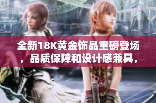 全新18K黄金饰品重磅登场，品质保障和设计感兼具，尽显奢华魅力