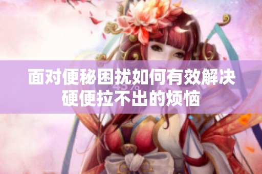 面对便秘困扰如何有效解决硬便拉不出的烦恼
