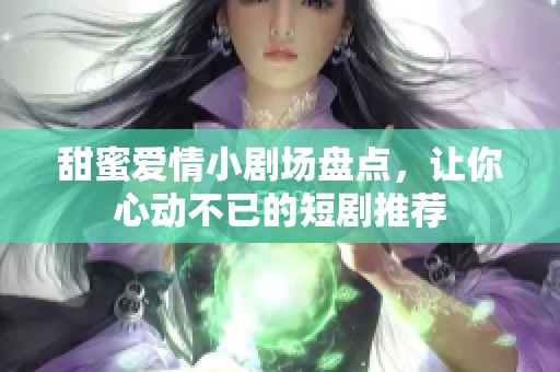 甜蜜爱情小剧场盘点，让你心动不已的短剧推荐