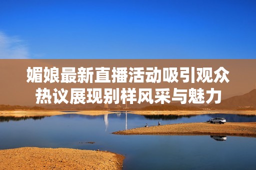 媚娘最新直播活动吸引观众热议展现别样风采与魅力