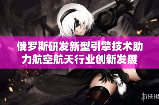 俄罗斯研发新型引擎技术助力航空航天行业创新发展