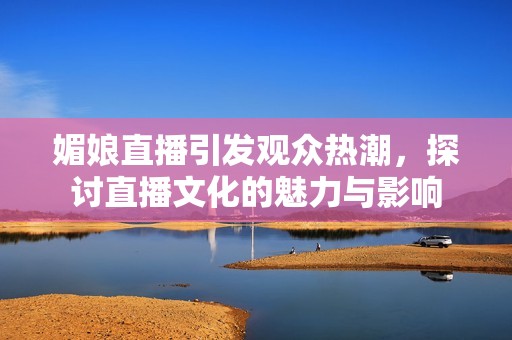 媚娘直播引发观众热潮，探讨直播文化的魅力与影响