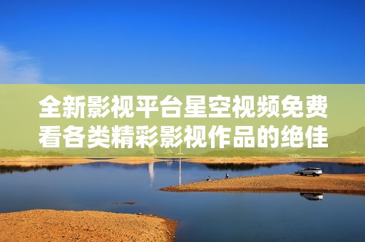 全新影视平台星空视频免费看各类精彩影视作品的绝佳选择