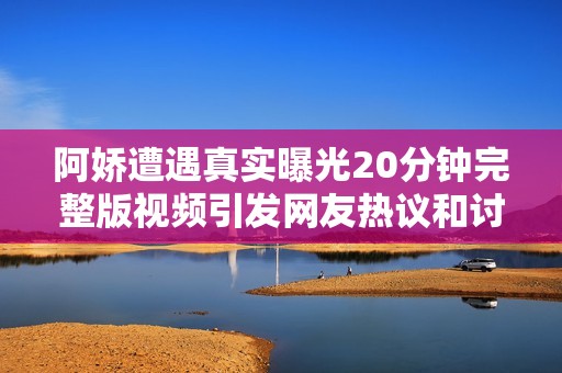 阿娇遭遇真实曝光20分钟完整版视频引发网友热议和讨论