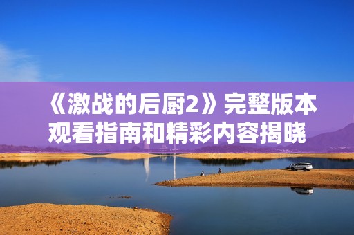 《激战的后厨2》完整版本观看指南和精彩内容揭晓