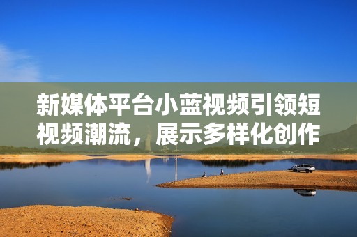 新媒体平台小蓝视频引领短视频潮流，展示多样化创作潜力