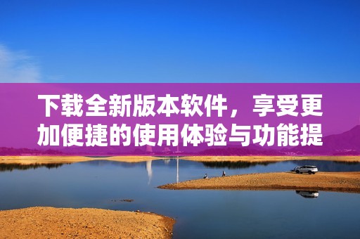 下载全新版本软件，享受更加便捷的使用体验与功能提升